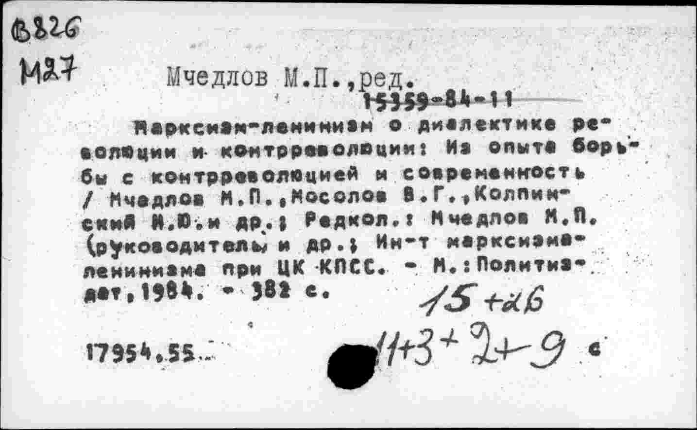 ﻿мд?
Мчедлов М.П.,ред.
•	’$5«»»8к-И
Нарксиам-леминивм о диалектике ре* волеции и контрреволюции: Иа опыте боре бы с контрреволюцией и современность / Мчедлов И.П..Мосолов В.Г.,Корпин-ски« И.Ю.и др.| Редкол.г Мчедлов Н.П. (руководителей др.} Ин-т иарксиамо-леиимиамо при ЦК КПСС. - М.:Политм1*.

1795*.55-